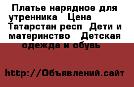 Платье нарядное для утренника › Цена ­ 500 - Татарстан респ. Дети и материнство » Детская одежда и обувь   